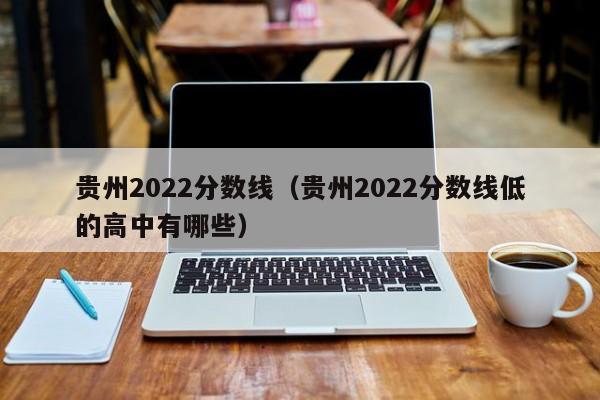 貴州2022分數線(xiàn)（貴州2022分數線(xiàn)低的高中有哪些）