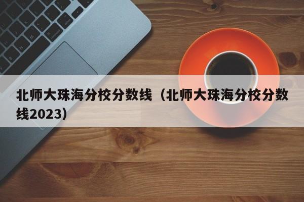 北師大珠海分校分數線（北師大珠海分校分數線2023）