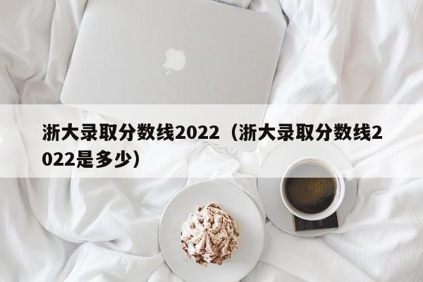 浙大錄取分數線2022（浙大錄取分數線2022是多少）