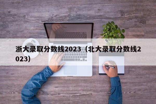 浙大錄取分數線2023（北大錄取分數線2023）