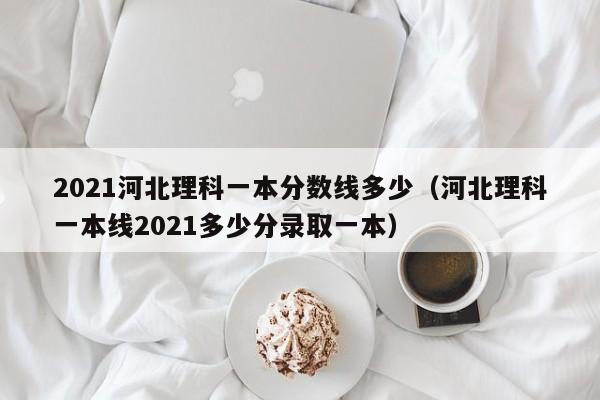 2021河北理科一本分數線多少（河北理科一本線2021多少分錄取一本）