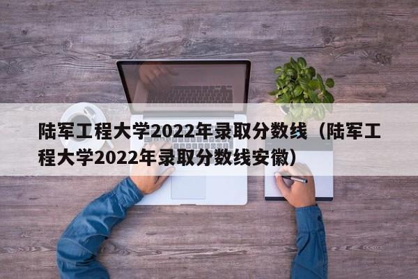 陸軍工程大學(xué)2022年錄取分數線(xiàn)（陸軍工程大學(xué)2022年錄取分數線(xiàn)安徽）