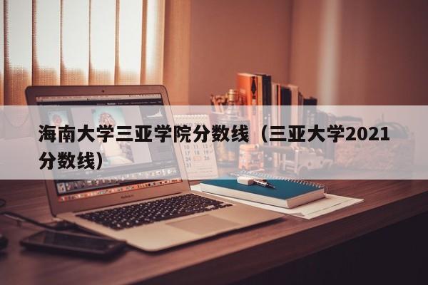 海南大學(xué)三亞學(xué)院分數線(xiàn)（三亞大學(xué)2021分數線(xiàn)）