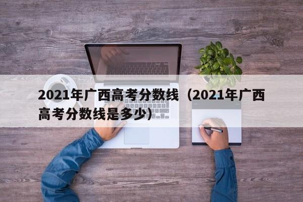 2021年廣西高考分數線（2021年廣西高考分數線是多少）