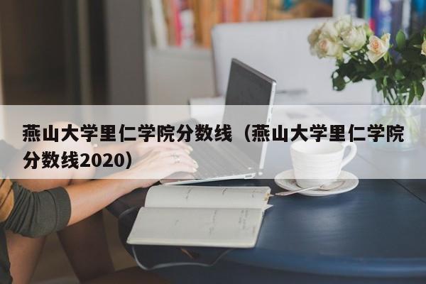 燕山大學里仁學院分數線（燕山大學里仁學院分數線2020）