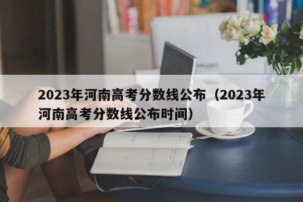 2023年河南高考分數線公布（2023年河南高考分數線公布時間）