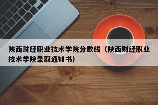 陜西財經職業技術學院分數線（陜西財經職業技術學院錄取通知書）