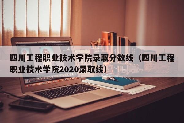 四川工程職業技術學院錄取分數線（四川工程職業技術學院2020錄取線）