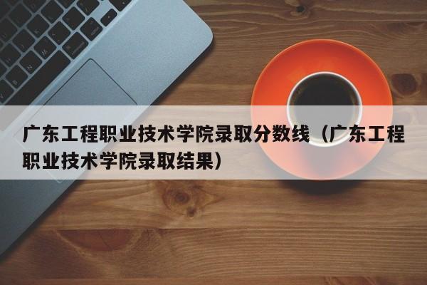 廣東工程職業技術學院錄取分數線（廣東工程職業技術學院錄取結果）