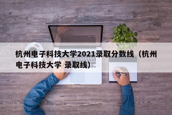 杭州電子科技大學(xué)2021錄取分數線(xiàn)（杭州電子科技大學(xué) 錄取線(xiàn)）