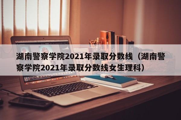 湖南警察學(xué)院2021年錄取分數線(xiàn)（湖南警察學(xué)院2021年錄取分數線(xiàn)女生理科）