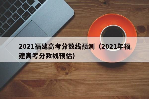 2021福建高考分數線預測（2021年福建高考分數線預估）