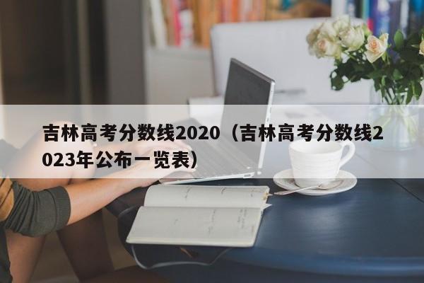 吉林高考分數線2020（吉林高考分數線2023年公布一覽表）