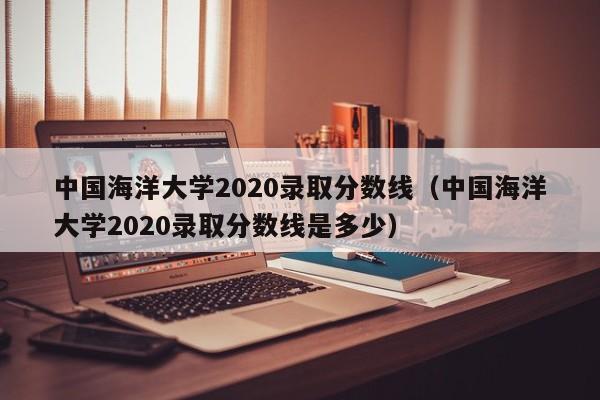 中國海洋大學2020錄取分數線（中國海洋大學2020錄取分數線是多少）