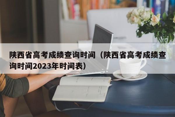 陜西省高考成績查詢時間（陜西省高考成績查詢時間2023年時間表）