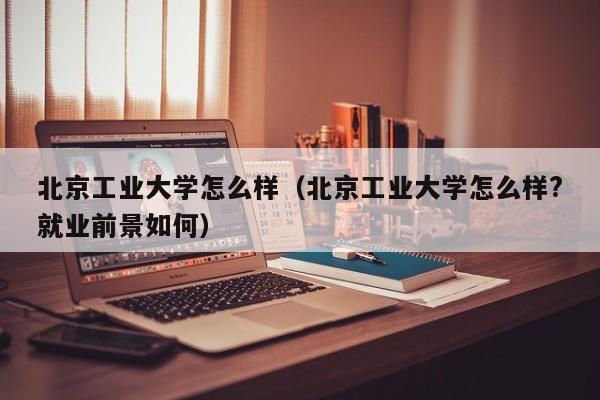 北京工業大學怎么樣（北京工業大學怎么樣?就業前景如何）