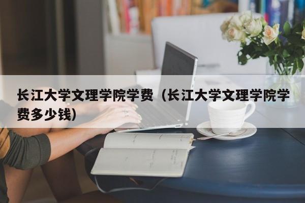 長江大學文理學院學費（長江大學文理學院學費多少錢）