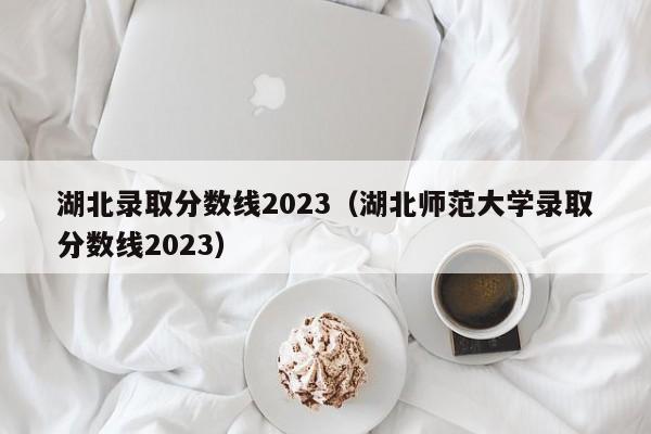 湖北錄取分數線(xiàn)2023（湖北師范大學(xué)錄取分數線(xiàn)2023）