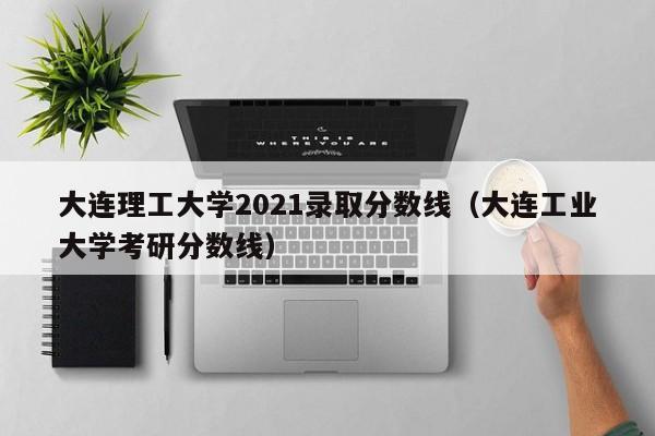 大連理工大學2021錄取分數線（大連工業大學考研分數線）