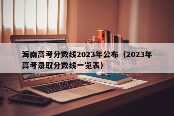 海南高考分數線2023年公布（2023年高考錄取分數線一覽表）