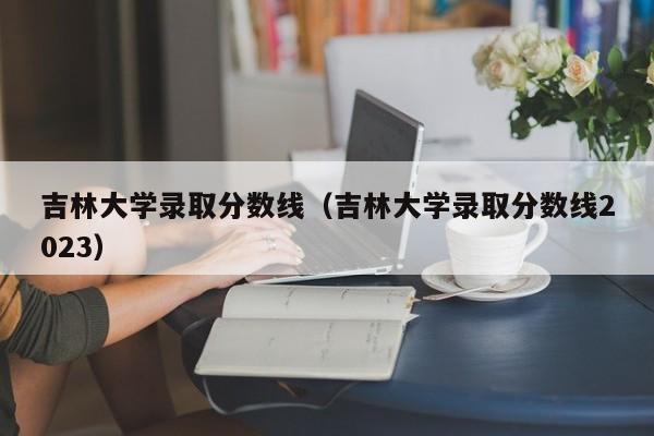 吉林大學錄取分數線（吉林大學錄取分數線2023）