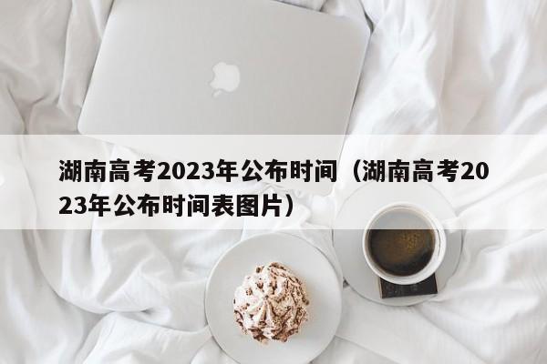 湖南高考2023年公布時間（湖南高考2023年公布時間表圖片）