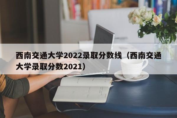 西南交通大學2022錄取分數線（西南交通大學錄取分數2021）