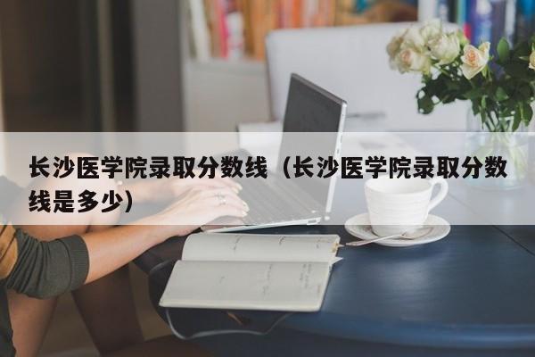 長沙醫學院錄取分數線（長沙醫學院錄取分數線是多少）