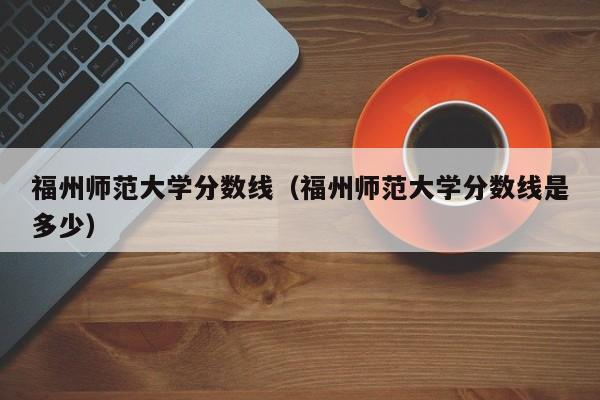 福州師范大學分數線（福州師范大學分數線是多少）