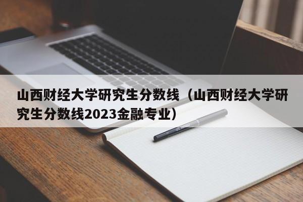 山西財經大學研究生分數線（山西財經大學研究生分數線2023金融專業）