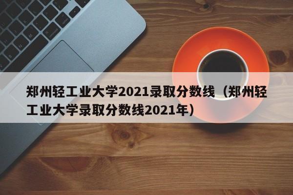 鄭州輕工業大學2021錄取分數線（鄭州輕工業大學錄取分數線2021年）