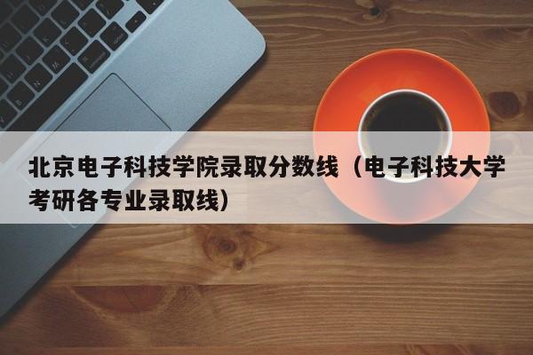 北京電子科技學院錄取分數線（電子科技大學考研各專業錄取線）