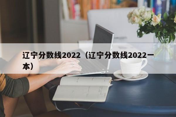 遼寧分數線(xiàn)2022（遼寧分數線(xiàn)2022一本）