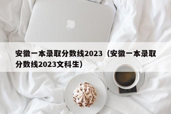 安徽一本錄取分數線2023（安徽一本錄取分數線2023文科生）