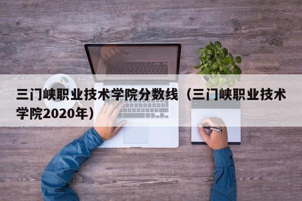 三門峽職業技術學院分數線（三門峽職業技術學院2020年）