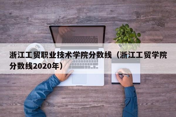 浙江工貿職業技術學院分數線（浙江工貿學院分數線2020年）