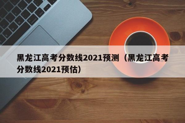 黑龍江高考分數線(xiàn)2021預測（黑龍江高考分數線(xiàn)2021預估）