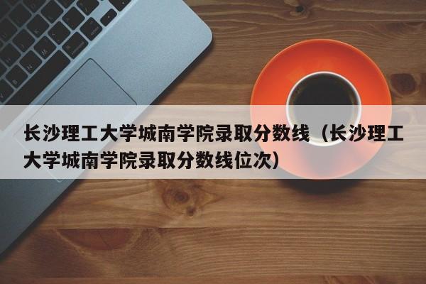 長沙理工大學城南學院錄取分數線（長沙理工大學城南學院錄取分數線位次）