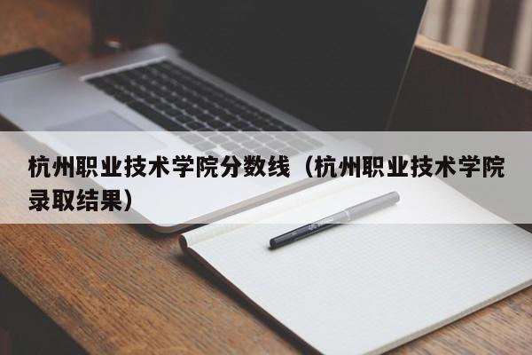 杭州職業技術學院分數線（杭州職業技術學院錄取結果）