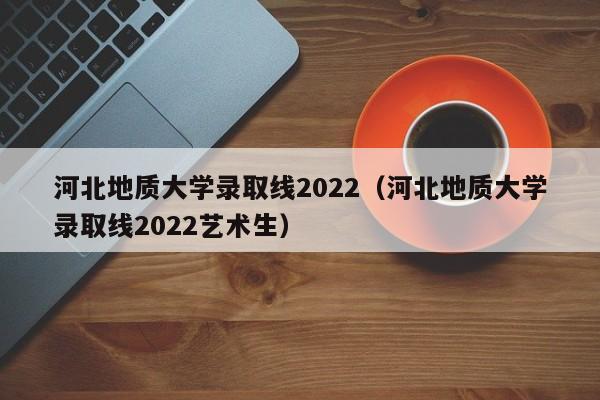 河北地質大學錄取線2022（河北地質大學錄取線2022藝術生）