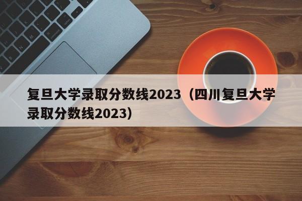 復旦大學錄取分數線2023（四川復旦大學錄取分數線2023）