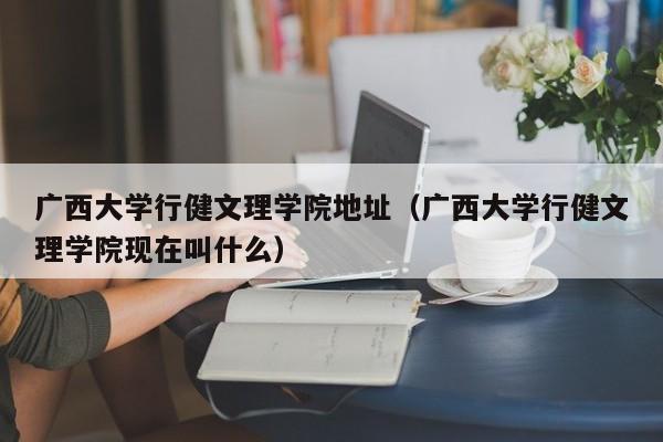 廣西大學行健文理學院地址（廣西大學行健文理學院現在叫什么）