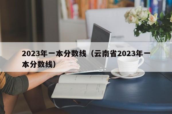 2023年一本分數線(xiàn)（云南省2023年一本分數線(xiàn)）