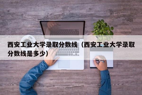 西安工業大學錄取分數線（西安工業大學錄取分數線是多少）