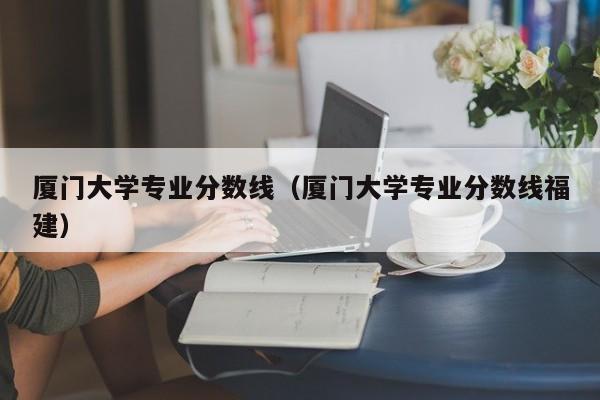 廈門大學專業分數線（廈門大學專業分數線福建）