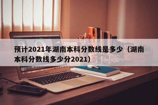 預計2021年湖南本科分數線(xiàn)是多少（湖南本科分數線(xiàn)多少分2021）