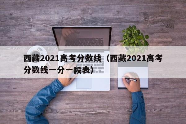 西藏2021高考分數線（西藏2021高考分數線一分一段表）