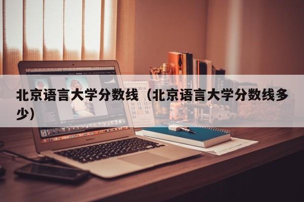 北京語言大學分數線（北京語言大學分數線多少）