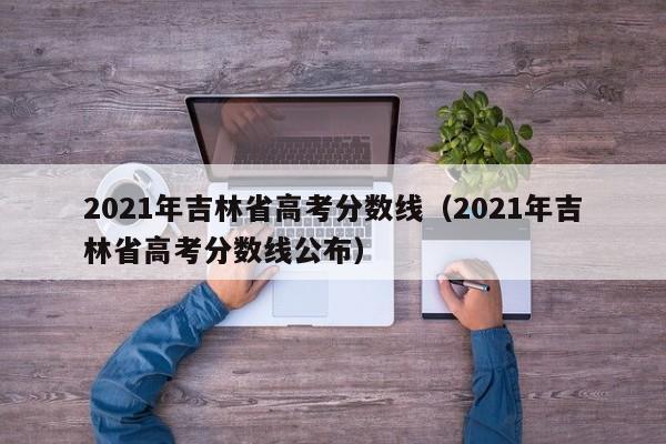 2021年吉林省高考分數線（2021年吉林省高考分數線公布）