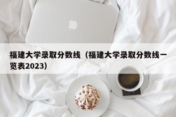 福建大學(xué)錄取分數線(xiàn)（福建大學(xué)錄取分數線(xiàn)一覽表2023）